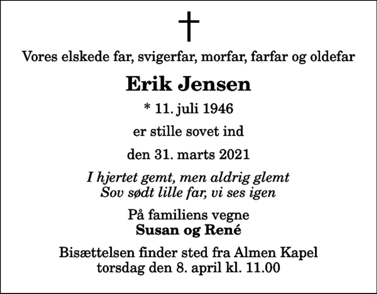 <p>Vores elskede far, svigerfar, morfar, farfar og oldefar<br />Erik Jensen<br />* 11. juli 1946<br />er stille sovet ind<br />den 31. marts 2021<br />I hjertet gemt, men aldrig glemt Sov sødt lille far, vi ses igen<br />På familiens vegne<br />Susan og René<br />Bisættelsen finder sted fra Almen Kapel torsdag den 8. april kl. 11.00</p>