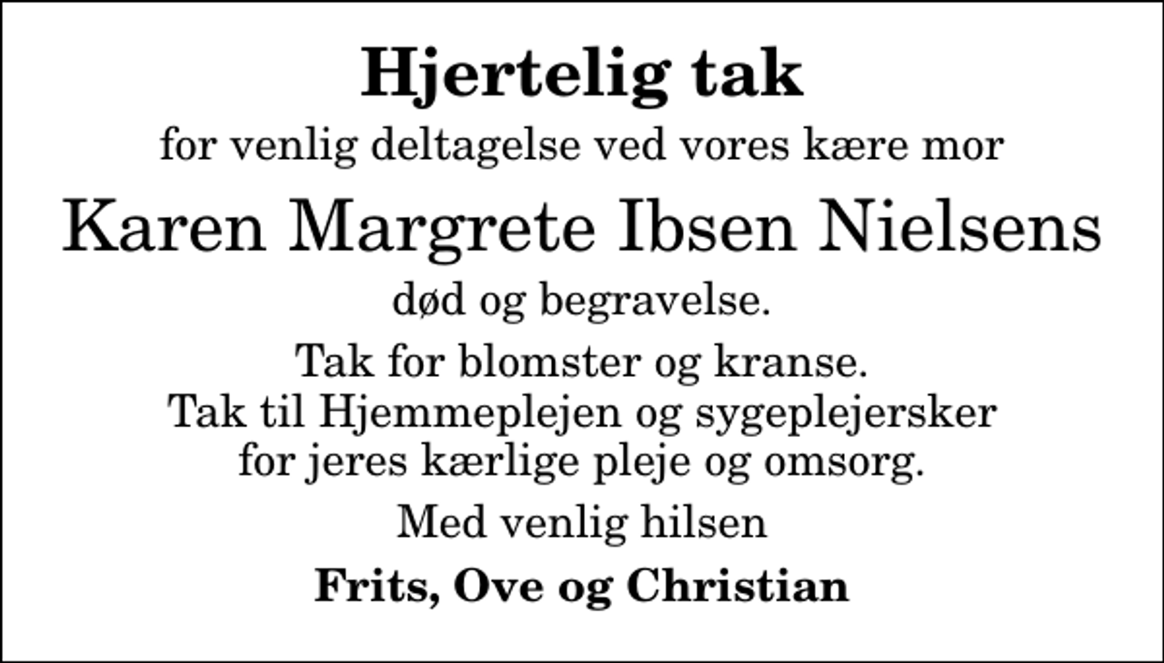 <p>Hjertelig tak<br />for venlig deltagelse ved vores kære mor<br />Karen Margrete Ibsen Nielsens<br />død og begravelse.<br />Tak for blomster og kranse. Tak til Hjemmeplejen og sygeplejersker for jeres kærlige pleje og omsorg.<br />Med venlig hilsen<br />Frits, Ove og Christian</p>