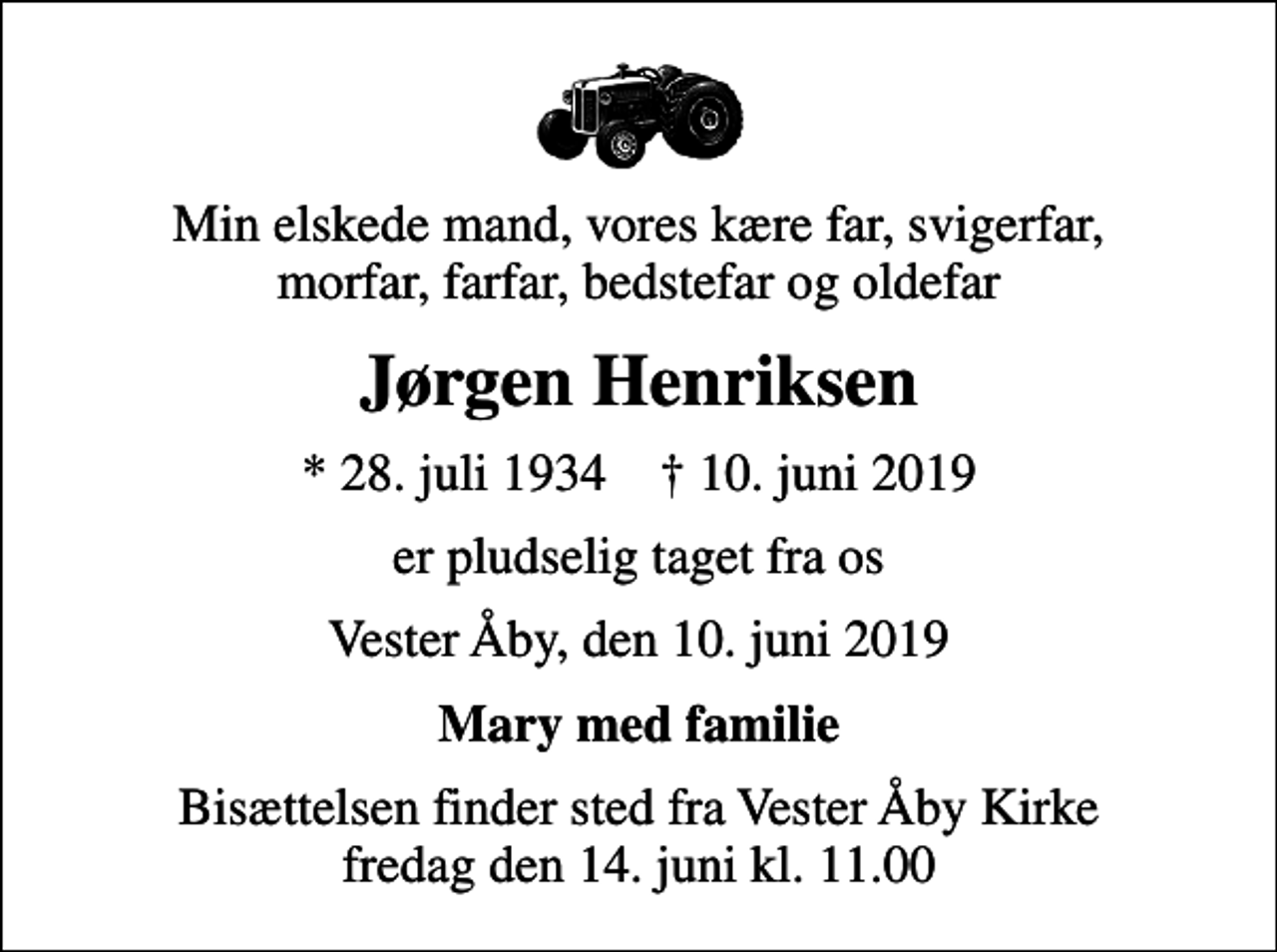 <p>Min elskede mand, vores kære far, svigerfar, morfar, farfar, bedstefar og oldefar<br />Jørgen Henriksen<br />* 28. juli 1934 ✝ 10. juni 2019<br />er pludselig taget fra os<br />Vester Åby, den 10. juni 2019<br />Mary med familie<br />Bisættelsen finder sted fra Vester Åby Kirke fredag den 14. juni kl. 11.00</p>