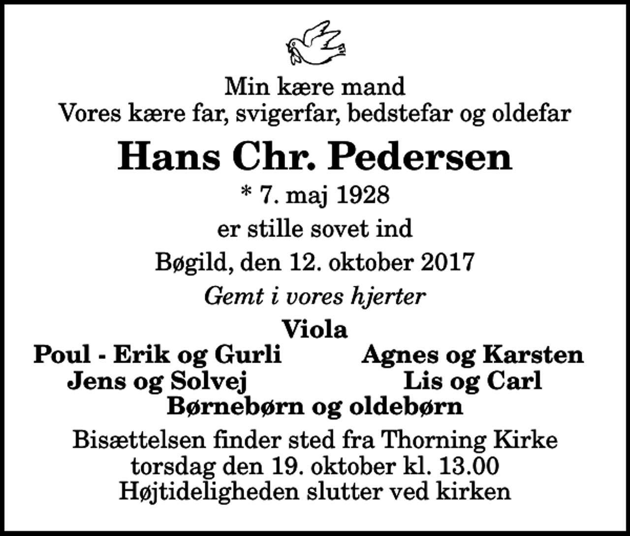<p>Min kære mand Vores kære far, svigerfar, bedstefar og oldefar<br />Hans Chr. Pedersen<br />* 7. maj 1928<br />er stille sovet ind<br />Bøgild, den 12. oktober 2017<br />Gemt i vores hjerter<br />Viola<br />Poul - Erik og Gurli<br />Agnes og Karsten<br />Jens og Solvej<br />Lis og Carl<br />Bisættelsen finder sted fra Thorning Kirke torsdag den 19. oktober kl. 13.00 Højtideligheden slutter ved kirken</p>