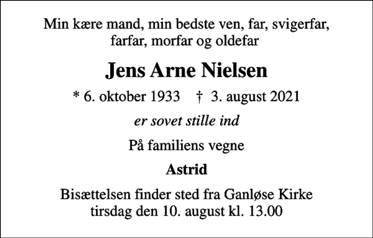 <p>Min kære mand, min bedste ven, far, svigerfar, farfar, morfar og oldefar<br />Jens Arne Nielsen<br />* 6. oktober 1933 ✝ 3. august 2021<br />er sovet stille ind<br />På familiens vegne<br />Astrid<br />Bisættelsen finder sted fra Ganløse Kirke tirsdag den 10. august kl. 13.00</p>