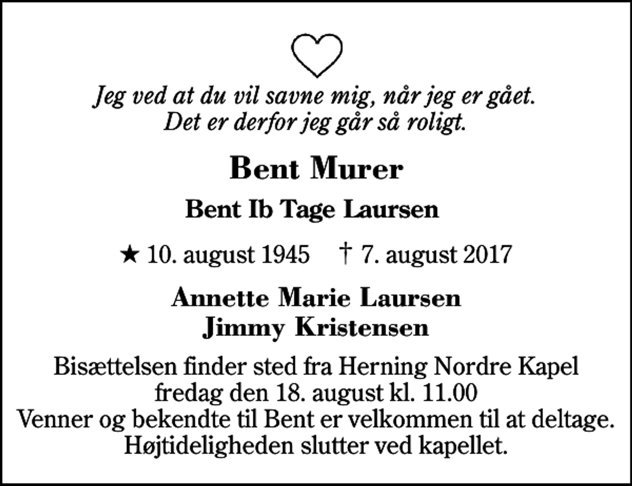 <p>Jeg ved at du vil savne mig, når jeg er gået. Det er derfor jeg går så roligt.<br />Bent Murer<br />Bent Ib Tage Laursen<br />* 10. august 1945 ✝ 7. august 2017<br />Annette Marie Laursen Jimmy Kristensen<br />Bisættelsen finder sted fra Herning Nordre Kapel fredag den 18. august kl. 11.00 Venner og bekendte til Bent er velkommen til at deltage. Højtideligheden slutter ved kapellet.</p>