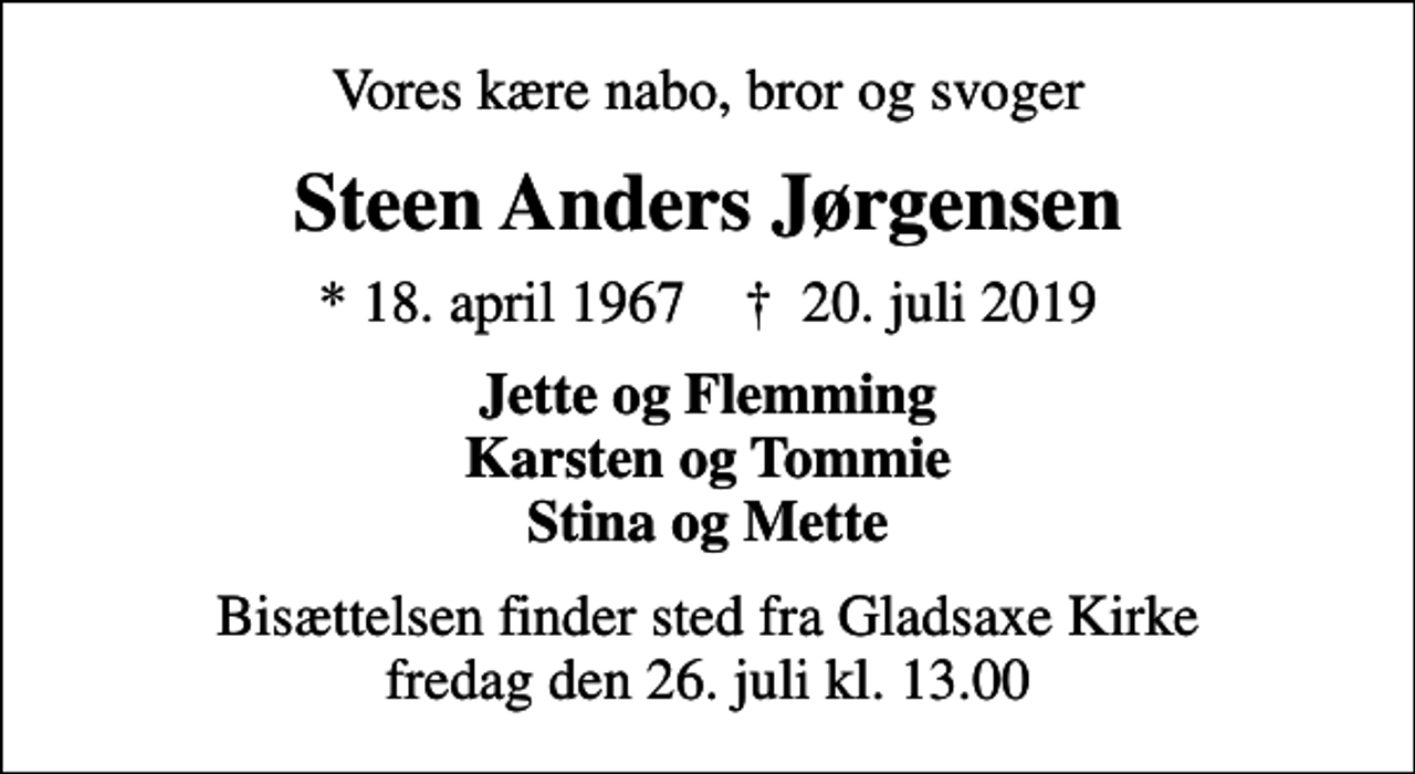 <p>Vores kære nabo, bror og svoger<br />Steen Anders Jørgensen<br />* 18. april 1967 ✝ 20. juli 2019<br />Jette og Flemming Karsten og Tommie Stina og Mette<br />Bisættelsen finder sted fra Gladsaxe Kirke fredag den 26. juli kl. 13.00</p>