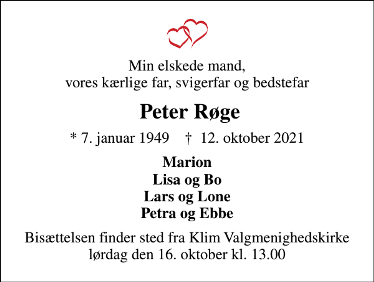 <p>Min elskede mand, vores kærlige far, svigerfar og bedstefar<br />Peter Røge<br />* 7. januar 1949 ✝ 12. oktober 2021<br />Marion Lisa og Bo Lars og Lone Petra og Ebbe<br />Bisættelsen har fundet sted</p>