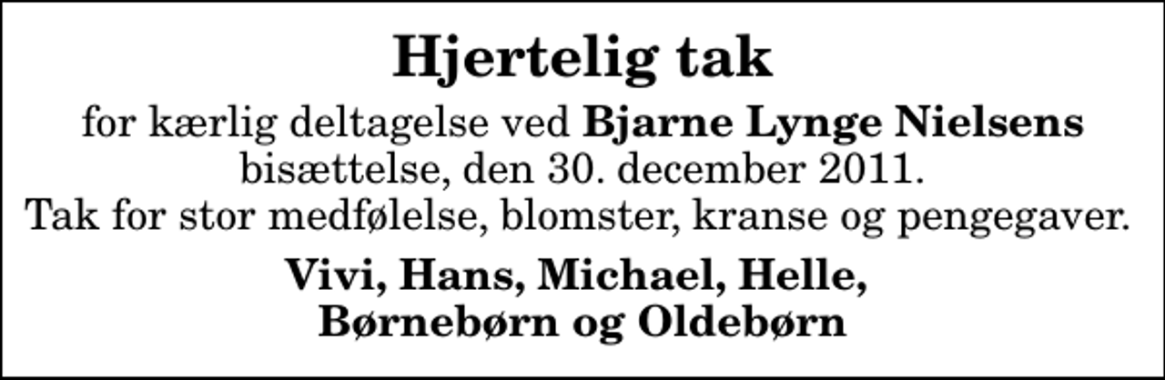 <p>Hjertelig tak<br />for kærlig deltagelse ved <em>Bjarne Lynge Nielsens</em> bisættelse, den 30. december 2011. Tak for stor medfølelse, blomster, kranse og pengegaver.<br />Vivi, Hans, Michael, Helle, Børnebørn og Oldebørn</p>