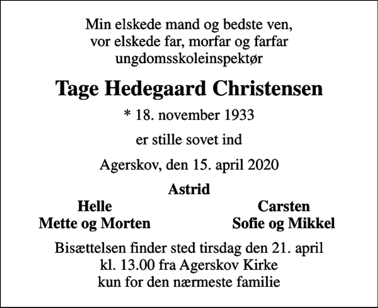 <p>Min elskede mand og bedste ven, vor elskede far, morfar og farfar ungdomsskoleinspektør<br />Tage Hedegaard Christensen<br />* 18. november 1933<br />er stille sovet ind<br />Agerskov, den 15. april 2020<br />Astrid<br />Helle<br />Carsten<br />Mette og Morten<br />Sofie og Mikkel<br />Bisættelsen finder sted tirsdag den 21. april kl. 13.00 fra Agerskov Kirke kun for den nærmeste familie</p>
