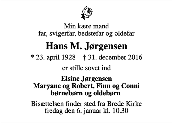 <p>Min kære mand far, svigerfar, bedstefar og oldefar<br />Hans M. Jørgensen<br />* 23. april 1928 ✝ 31. december 2016<br />er stille sovet ind<br />Elsine Jørgensen Maryane og Robert, Finn og Conni børnebørn og oldebørn<br />Bisættelsen finder sted fra Brede Kirke fredag den 6. januar kl. 10.30</p>