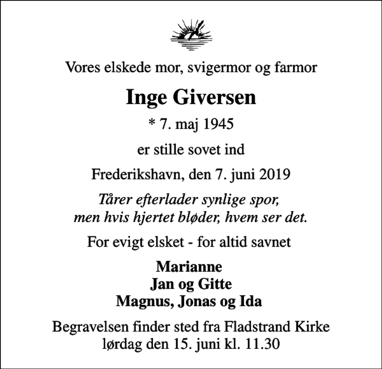 <p>Vores elskede mor, svigermor og farmor<br />Inge Giversen<br />* 7. maj 1945<br />er stille sovet ind<br />Frederikshavn, den 7. juni 2019<br />Tårer efterlader synlige spor, men hvis hjertet bløder, hvem ser det.<br />For evigt elsket - for altid savnet<br />Marianne Jan og Gitte Magnus, Jonas og Ida<br />Begravelsen finder sted fra Fladstrand Kirke lørdag den 15. juni kl. 11.30</p>