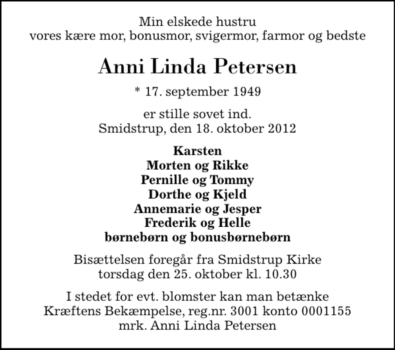 <p>Min elskede hustru vores kære mor, bonusmor, svigermor, farmor og bedste<br />Anni Linda Petersen<br />* 17. september 1949<br />er stille sovet ind. Smidstrup, den 18. oktober 2012<br />Karsten Morten og Rikke Pernille og Tommy Dorthe og Kjeld Annemarie og Jesper Frederik og Helle børnebørn og bonusbørnebørn<br />Bisættelsen foregår fra Smidstrup Kirke torsdag den 25. oktober kl. 10.30<br />I stedet for evt. blomster kan man betænke<br />Kræftens Bekæmpelse reg.4183konto0001155mrk. Anni Linda<br />Petersen</p>