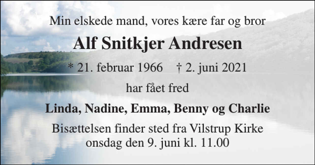 <p>Min elskede mand, vores kære far og bror<br />Alf Snitkjer Andresen<br />*​ 21. februar 1966​ †​ 2. juni 2021<br />har fået fred<br />Linda, Nadine, Emma, Benny og Charlie<br />Bisættelsen​ finder sted fra Vilstrup Kirke​ onsdag den 9. juni​ kl. 11.00</p>