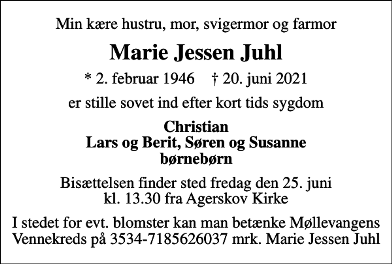 <p>Min kære hustru, mor, svigermor og farmor<br />Marie Jessen Juhl<br />* 2. februar 1946 ✝ 20. juni 2021<br />er stille sovet ind efter kort tids sygdom<br />Christian Lars og Berit, Søren og Susanne børnebørn<br />Bisættelsen finder sted fredag den 25. juni kl. 13.30 fra Agerskov Kirke<br />I stedet for evt. blomster kan man betænke Møllevangens Vennekreds på 3534-7185626037 mrk. Marie Jessen Juhl</p>