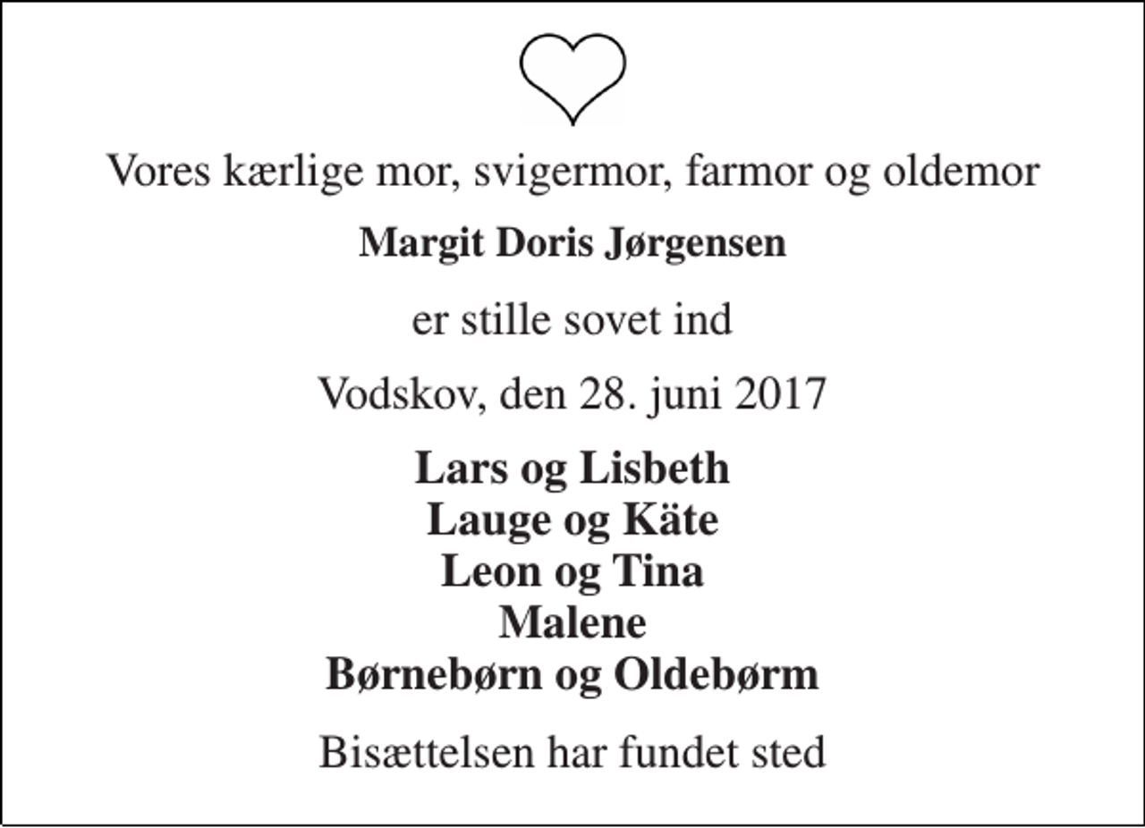 <p>Vores kærlige mor, svigermor, farmor og oldemor<br />Margit Doris Jørgensen<br />er stille sovet ind<br />Vodskov, den 28. juni 2017<br />Lars og Lisbeth Lauge og Käte Leon og Tina Malene Børnebørn og Oldebørm<br />Bisættelsen har fundet sted</p>