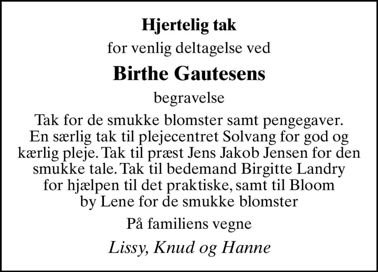 Hjertelig tak
for venlig deltagelse ved
Birthe Gautesens
begravelse
Tak for de smukke blomster samt pengegaver. En særlig tak til plejecentret Solvang for god og kærlig pleje. Tak til præst Jens Jakob Jensen for den smukke tale. Tak til bedemand Birgitte Landry for hjælpen til det praktiske, samt til Bloom by Lene for de smukke blomster
På familiens vegne
Lissy, Knud og Hanne