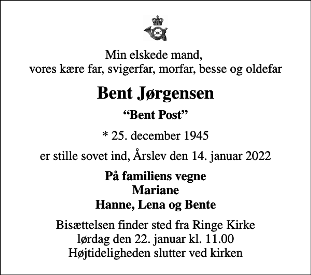 <p>Min elskede mand, vores kære far, svigerfar, morfar, besse og oldefar<br />Bent Jørgensen<br />Bent Post<br />* 25. december 1945<br />er stille sovet ind, Årslev den 14. januar 2022<br />På familiens vegne Mariane Hanne, Lena og Bente<br />Bisættelsen finder sted fra Ringe Kirke lørdag den 22. januar kl. 11.00 Højtideligheden slutter ved kirken</p>