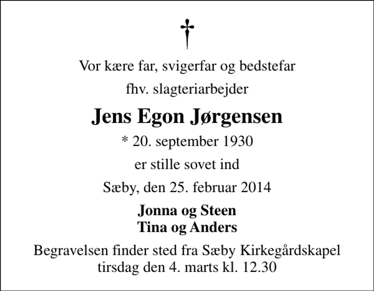 <p>Vor kære far, svigerfar og bedstefar<br />fhv. slagteriarbejder<br />Jens Egon Jørgensen<br />* 20. september 1930<br />er stille sovet ind<br />Sæby, den 25. februar 2014<br />Jonna og Steen Tina og Anders<br />Begravelsen finder sted fra Sæby Kirkegårdskapel tirsdag den 4. marts kl. 12.30</p>