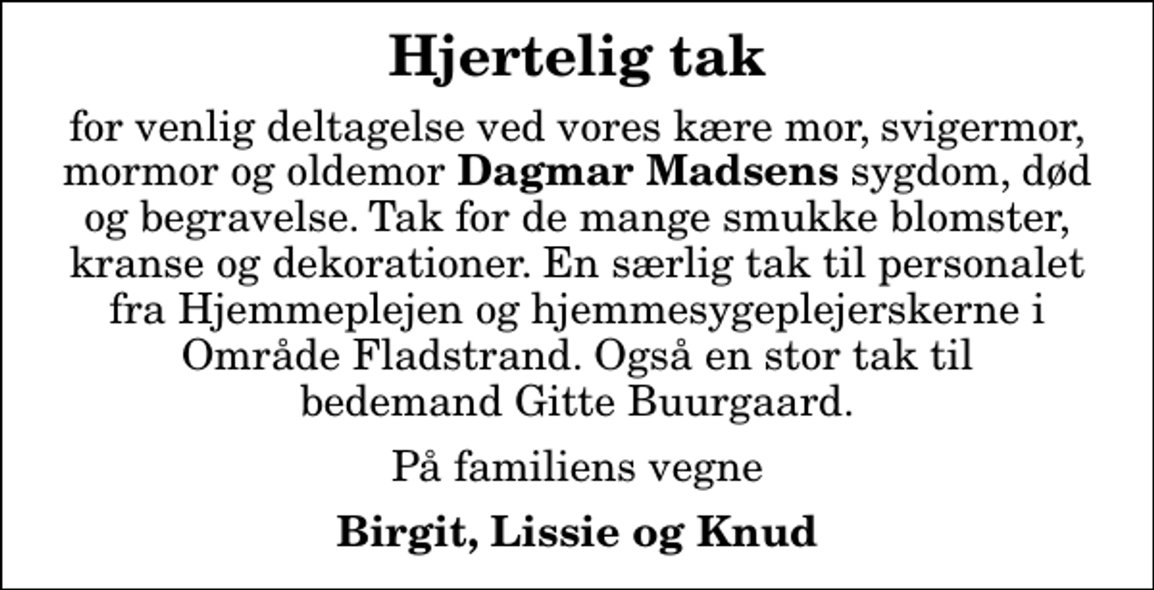 <p>Hjertelig tak<br />for venlig deltagelse ved vores kære mor, svigermor, mormor og oldemor <em>Dagmar Madsens</em> sygdom, død og begravelse. Tak for de mange smukke blomster, kranse og dekorationer. En særlig tak til personalet fra Hjemmeplejen og hjemmesygeplejerskerne i Område Fladstrand. Også en stor tak til bedemand Gitte Buurgaard.<br />På familiens vegne<br />Birgit, Lissie og Knud</p>