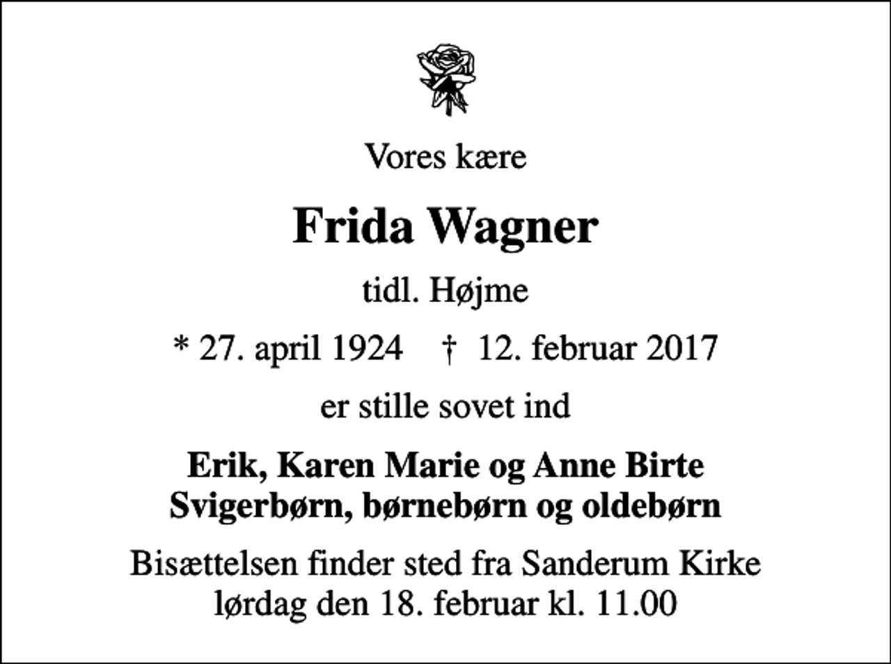 <p>Vores kære<br />Frida Wagner<br />tidl. Højme<br />* 27. april 1924 ✝ 12. februar 2017<br />er stille sovet ind<br />Erik, Karen Marie og Anne Birte Svigerbørn, børnebørn og oldebørn<br />Bisættelsen finder sted fra Sanderum Kirke lørdag den 18. februar kl. 11.00</p>