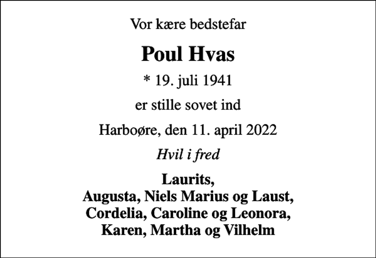 <p>Vor kære bedstefar<br />Poul Hvas<br />* 19. juli 1941<br />er stille sovet ind<br />Harboøre, den 11. april 2022<br />Hvil i fred<br />Laurits, Augusta, Niels Marius og Laust, Cordelia, Caroline og Leonora, Karen, Martha og Vilhelm</p>