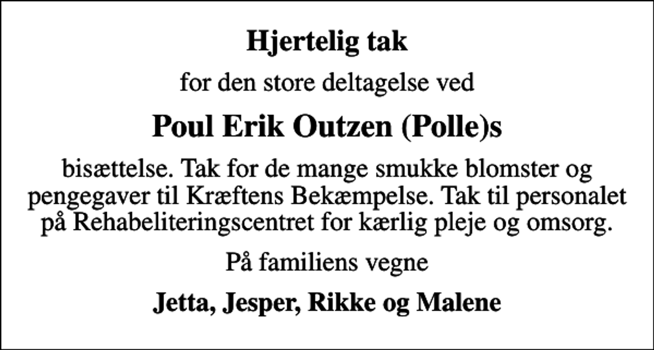<p>Hjertelig tak<br />for den store deltagelse ved<br />Poul Erik Outzen (Polle)s<br />bisættelse. Tak for de mange smukke blomster og pengegaver til Kræftens Bekæmpelse. Tak til personalet på Rehabeliteringscentret for kærlig pleje og omsorg.<br />På familiens vegne<br />Jetta, Jesper, Rikke og Malene</p>