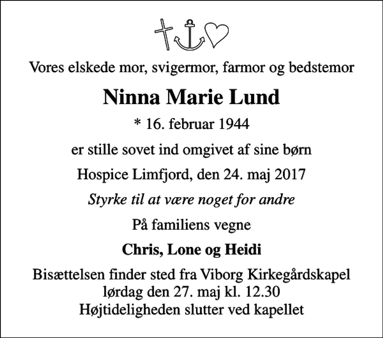 <p>Vores elskede mor, svigermor, farmor og bedstemor<br />Ninna Marie Lund<br />* 16. februar 1944<br />er stille sovet ind omgivet af sine børn<br />Hospice Limfjord, den 24. maj 2017<br />Styrke til at være noget for andre<br />På familiens vegne<br />Chris, Lone og Heidi<br />Bisættelsen finder sted fra Viborg Kirkegårdskapel lørdag den 27. maj kl. 12.30 Højtideligheden slutter ved kapellet</p>