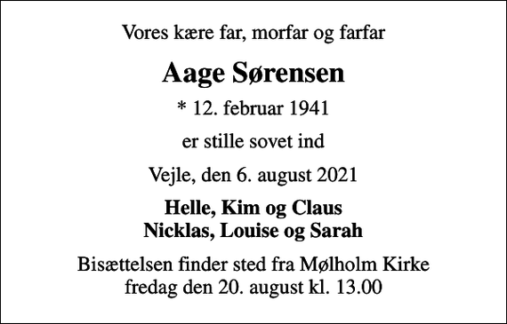 <p>Vores kære far, morfar og farfar<br />Aage Sørensen<br />* 12. februar 1941<br />er stille sovet ind<br />Vejle, den 6. august 2021<br />Helle, Kim og Claus Nicklas, Louise og Sarah<br />Bisættelsen finder sted fra Mølholm Kirke fredag den 20. august kl. 13.00</p>