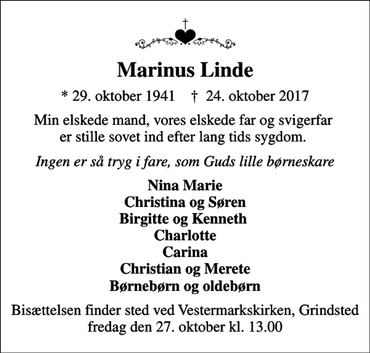 <p>Marinus Linde<br />* 29. oktober 1941 ✝ 24. oktober 2017<br />Min elskede mand, vores elskede far og svigerfar er stille sovet ind efter lang tids sygdom.<br />Ingen er så tryg i fare, som Guds lille børneskare<br />Nina Marie Christina og Søren Birgitte og Kenneth Charlotte Carina Christian og Merete Børnebørn og oldebørn<br />Bisættelsen finder sted ved Vestermarkskirken, Grindsted fredag den 27. oktober kl. 13.00</p>