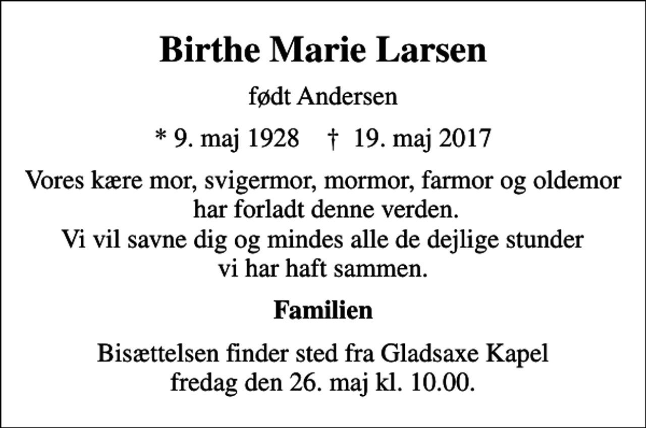 <p>Birthe Marie Larsen<br />født Andersen<br />* 9. maj 1928 ✝ 19. maj 2017<br />Vores kære mor, svigermor, mormor, farmor og oldemor har forladt denne verden. Vi vil savne dig og mindes alle de dejlige stunder vi har haft sammen.<br />Familien<br />Bisættelsen finder sted fra Gladsaxe Kapel fredag den 26. maj kl. 10.00.</p>
