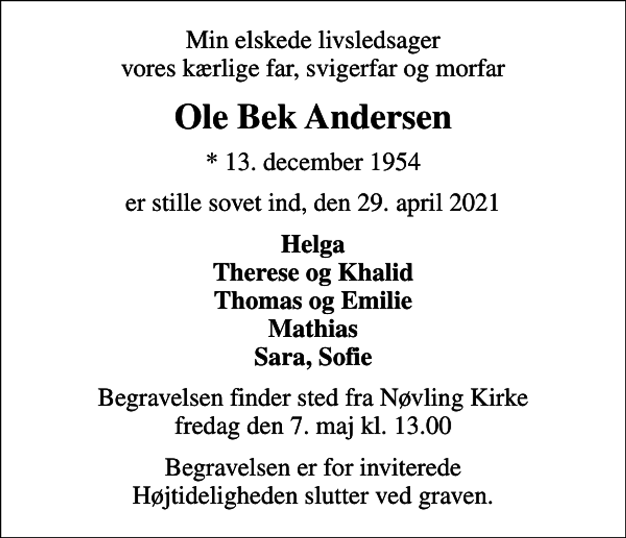 <p>Min elskede livsledsager vores kærlige far, svigerfar og morfar<br />Ole Bek Andersen<br />* 13. december 1954<br />er stille sovet ind, den 29. april 2021<br />Helga Therese og Khalid Thomas og Emilie Mathias Sara, Sofie<br />Begravelsen finder sted fra Nøvling Kirke fredag den 7. maj kl. 13.00<br />Begravelsen er for inviterede Højtideligheden slutter ved graven.</p>