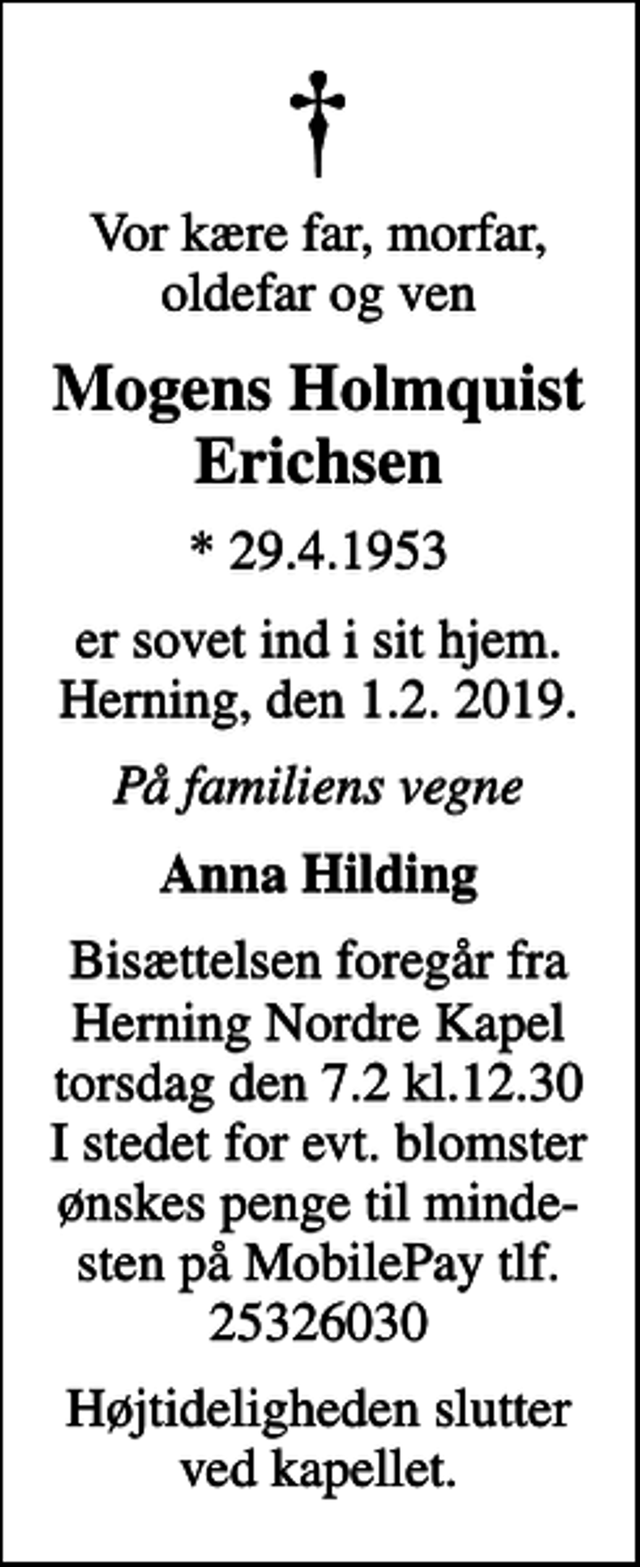 <p>Vor kære far, morfar,oldefar og ven<br />Mogens Holmquist Erichsen<br />* 29.4.1953<br />er sovet ind i sit hjem. Herning, den 1.2. 2019.<br />På familiens vegne<br />Anna Hilding<br />Bisættelsen foregår fra Herning Nordre Kapel torsdag den 7.2 kl.12.30 I stedet for evt. blomster ønskes penge til minde- sten på MobilePay tlf. 25326030<br />Højtideligheden slutter ved kapellet.</p>