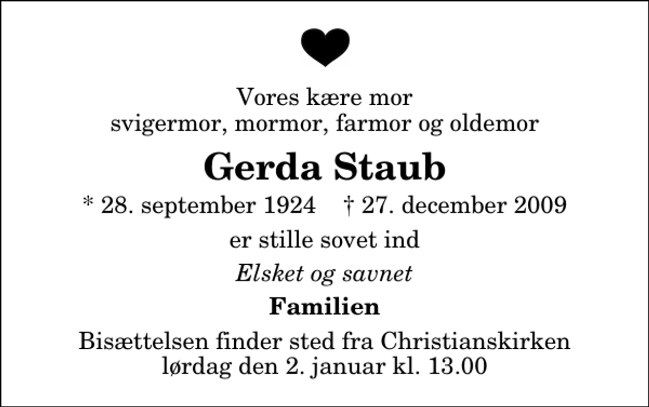 <p>Vores kære mor svigermor, mormor, farmor og oldemor<br />Gerda Staub<br />* 28. september 1924 ✝ 27. december 2009<br />er stille sovet ind<br />Elsket og savnet<br />Familien<br />Bisættelsen finder sted fra Christianskirken lørdag den 2. januar kl. 13.00</p>