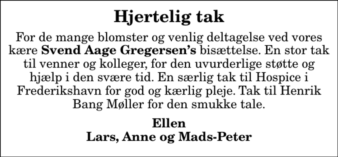 <p>Hjertelig tak<br />For de mange blomster og venlig deltagelse ved vores kære <em>Svend Aage Gregersens</em> bisættelse. En stor tak til venner og kolleger, for den uvurderlige støtte og hjælp i den svære tid. En særlig tak til Hospice i Frederikshavn for god og kærlig pleje. Tak til Henrik Bang Møller for den smukke tale.<br />Ellen Lars, Anne og Mads-Peter</p>