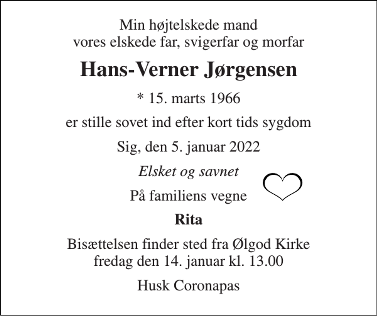 <p>Min højtelskede mand vores elskede far, svigerfar og morfar<br />Hans-Verner Jørgensen<br />*​ 15. marts 1966<br />er stille sovet ind efter kort tids sygdom<br />Sig, den 5. januar 2022<br />Elsket og savnet<br />På familiens vegne<br />Rita<br />Bisættelsen​ finder sted fra Ølgod Kirke​ fredag den 14. januar​ kl. 13.00<br />Husk Coronapas</p>