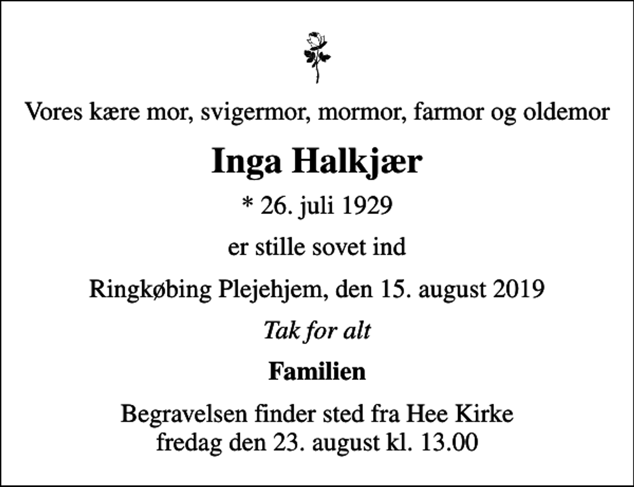 <p>Vores kære mor, svigermor, mormor, farmor og oldemor<br />Inga Halkjær<br />* 26. juli 1929<br />er stille sovet ind<br />Ringkøbing Plejehjem, den 15. august 2019<br />Tak for alt<br />Familien<br />Begravelsen finder sted fra Hee Kirke fredag den 23. august kl. 13.00</p>