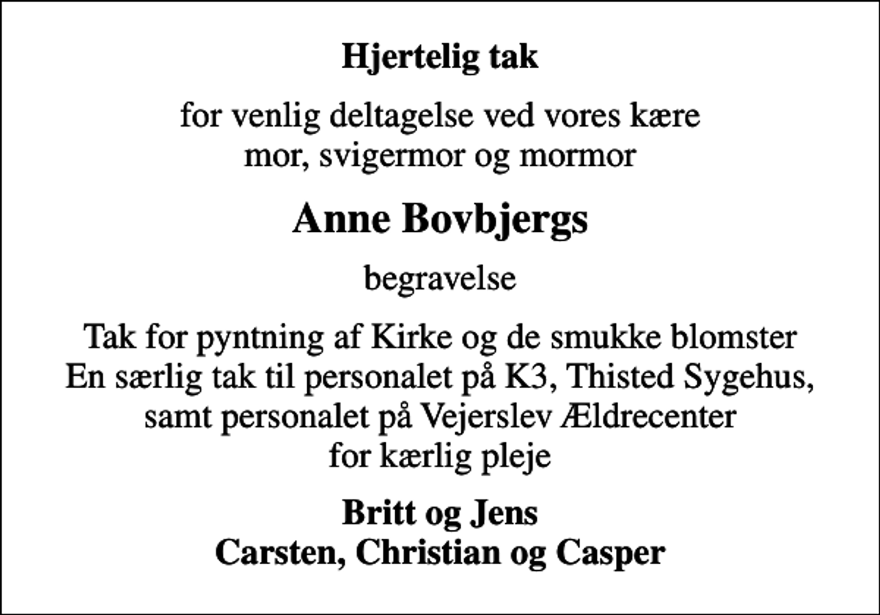 <p>Hjertelig tak<br />for venlig deltagelse ved vores kære mor, svigermor og mormor<br />Anne Bovbjergs<br />begravelse<br />Tak for pyntning af Kirke og de smukke blomster En særlig tak til personalet på K3, Thisted Sygehus, samt personalet på Vejerslev Ældrecenter for kærlig pleje<br />Britt og Jens Carsten, Christian og Casper</p>