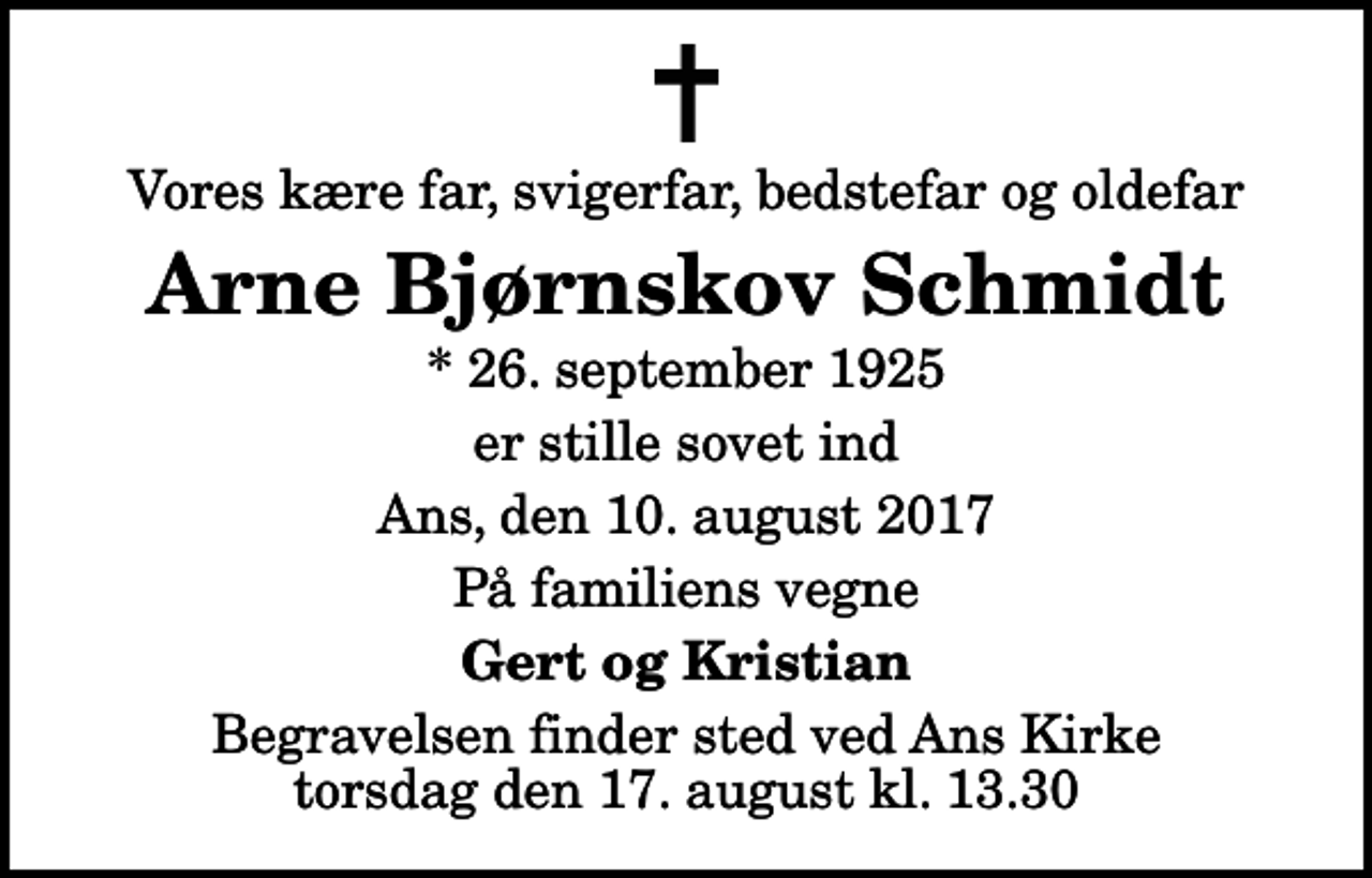 <p>Vores kære far, svigerfar, bedstefar og oldefar<br />Arne Bjørnskov Schmidt<br />* 26. september 1925<br />er stille sovet ind<br />Ans, den 10. august 2017<br />På familiens vegne<br />Gert og Kristian<br />Begravelsen finder sted ved Ans Kirke torsdag den 17. august kl. 13.30</p>