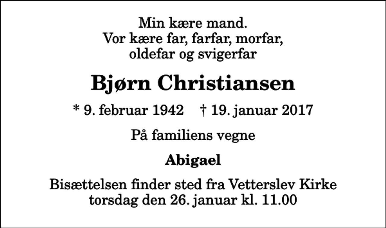 <p>Min kære mand. Vor kære far, farfar, morfar, oldefar og svigerfar<br />Bjørn Christiansen<br />* 9. februar 1942 ✝ 19. januar 2017<br />På familiens vegne<br />Abigael<br />Bisættelsen finder sted fra Vetterslev Kirke torsdag den 26. januar kl. 11.00</p>
