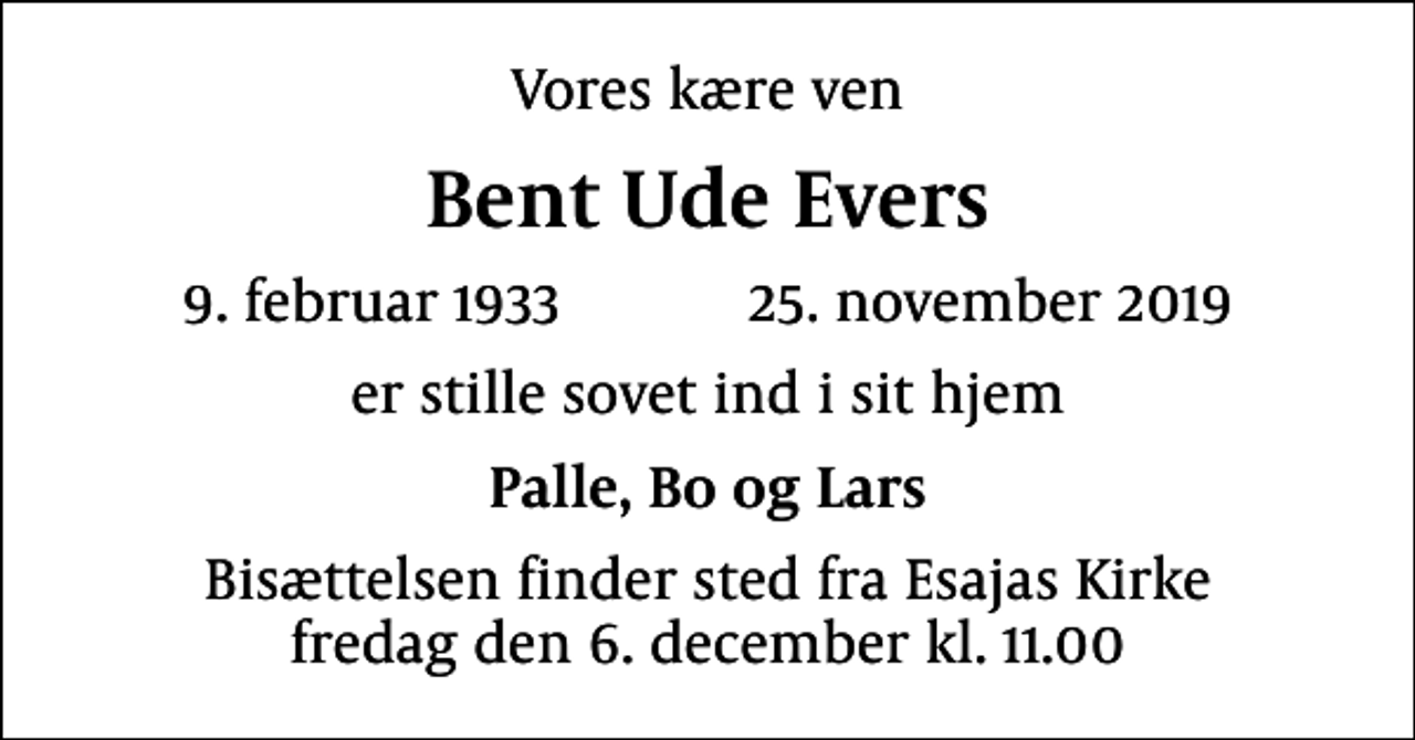 <p>Vores kære ven<br />Bent Ude Evers<br />9. februar 1933 25. november 2019<br />er stille sovet ind i sit hjem<br />Palle, Bo og Lars<br />Bisættelsen finder sted fra Esajas Kirke fredag den 6. december kl. 11.00</p>