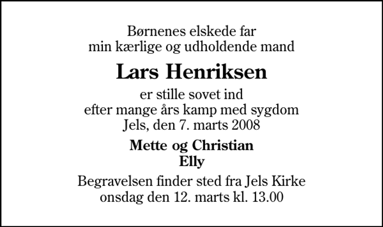 <p>Børnenes elskede far min kærlige og udholdende mand<br />Lars Henriksen<br />er stille sovet ind efter mange års kamp med sygdom Jels, den 7. marts 2008<br />Mette og Christian Elly<br />Begravelsen finder sted fra Jels Kirke onsdag den 12. marts kl. 13.00</p>