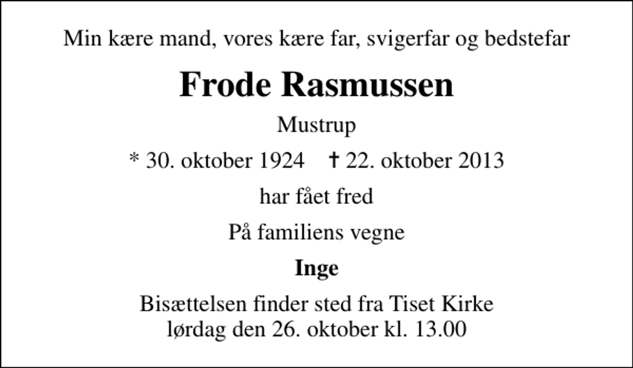 <p>Min kære mand, vores kære far, svigerfar og bedstefar<br />Frode Rasmussen<br />Mustrup<br />* 30. oktober 1924 ✝ 22. oktober 2013<br />har fået fred<br />På familiens vegne<br />Inge<br />Bisættelsen finder sted fra Tiset Kirke lørdag den 26. oktober kl. 13.00</p>