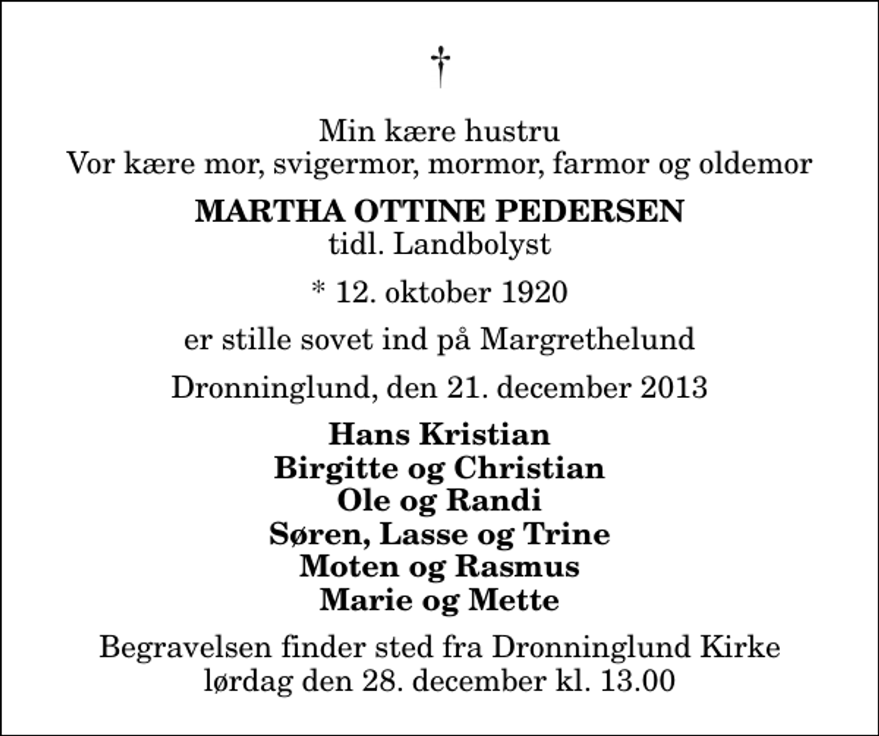 <p>Min kære hustru Vor kære mor, svigermor, mormor, farmor og oldemor<br />Martha Ottine Pedersen<br />tidl. Landbolyst<br />* 12. oktober 1920<br />er stille sovet ind på Margrethelund<br />Dronninglund, den 21. december 2013<br />Hans Kristian Birgitte og Christian Ole og Randi Søren, Lasse og Trine Moten og Rasmus Marie og Mette<br />Begravelsen finder sted fra Dronninglund Kirke lørdag den 28. december kl. 13.00</p>