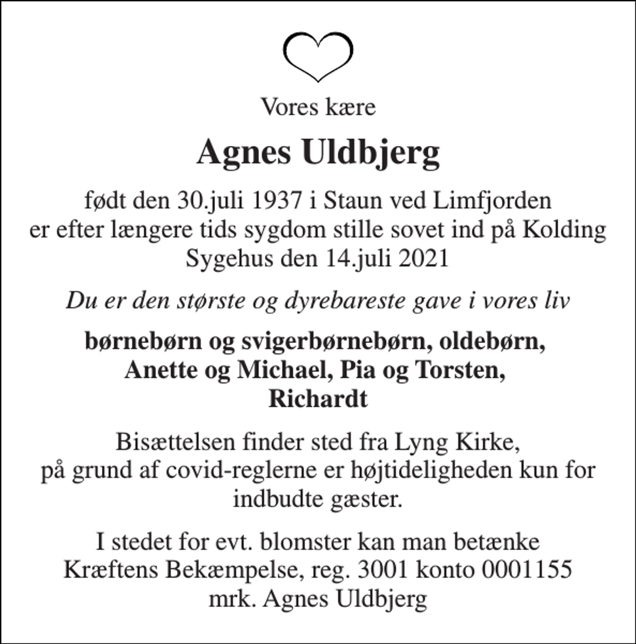 <p>Vores kære<br />Agnes Uldbjerg<br />født den 30.juli 1937 i Staun ved Limfjorden er efter længere tids sygdom stille sovet ind på Kolding Sygehus den 14.juli 2021<br />Du er den største og dyrebareste gave i vores liv<br />børnebørn og svigerbørnebørn, oldebørn, Anette og Michael, Pia og Torsten, Richardt<br />Bisættelsen finder sted fra Lyng Kirke, på grund af covid-reglerne er højtideligheden kun for indbudte gæster.<br />I stedet for evt. blomster kan man betænke Kræftens Bekæmpelse, reg. 3001 konto 0001155 mrk. Agnes Uldbjerg</p>
