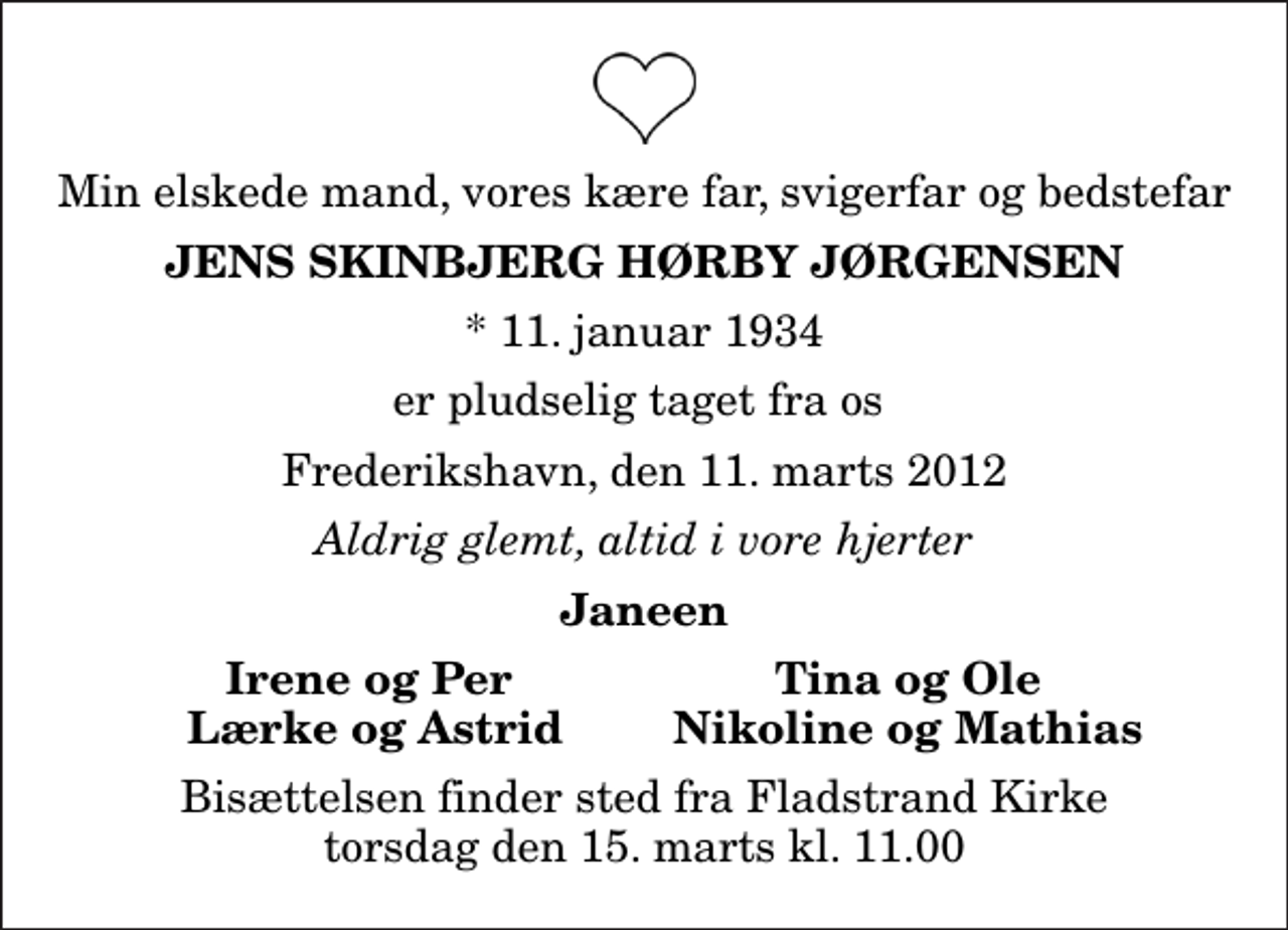 <p>Min elskede mand, vores kære far, svigerfar og bedstefar<br />Jens Skinbjerg Hørby Jørgensen<br />* 11. januar 1934<br />er pludselig taget fra os<br />Frederikshavn, den 11. marts 2012<br />Aldrig glemt, altid i vore hjerter<br />Janeen<br />Irene og Per<br />Tina og Ole<br />Lærke og Astrid<br />Nikoline og Mathias<br />Bisættelsen finder sted fra Fladstrand Kirke torsdag den 15. marts kl. 11.00</p>