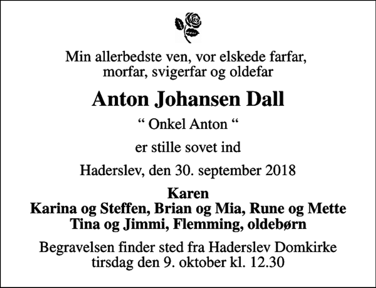 <p>Min allerbedste ven, vor elskede farfar, morfar, svigerfar og oldefar<br />Anton Johansen Dall<br />Onkel Anton<br />er stille sovet ind<br />Haderslev, den 30. september 2018<br />Karen Karina og Steffen, Brian og Mia, Rune og Mette Tina og Jimmi, Flemming, oldebørn<br />Begravelsen finder sted fra Haderslev Domkirke tirsdag den 9. oktober kl. 12.30</p>