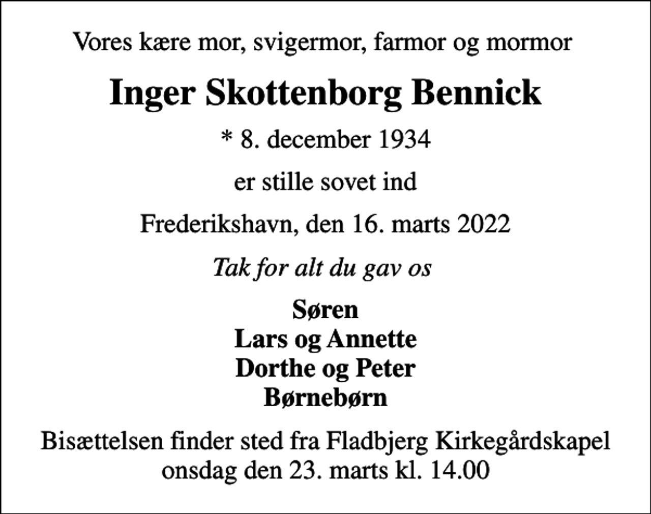 <p>Vores kære mor, svigermor, farmor og mormor<br />Inger Skottenborg Bennick<br />* 8. december 1934<br />er stille sovet ind<br />Frederikshavn, den 16. marts 2022<br />Tak for alt du gav os<br />Søren Lars og Annette Dorthe og Peter Børnebørn<br />Bisættelsen finder sted fra Fladbjerg Kirkegårdskapel onsdag den 23. marts kl. 14.00</p>