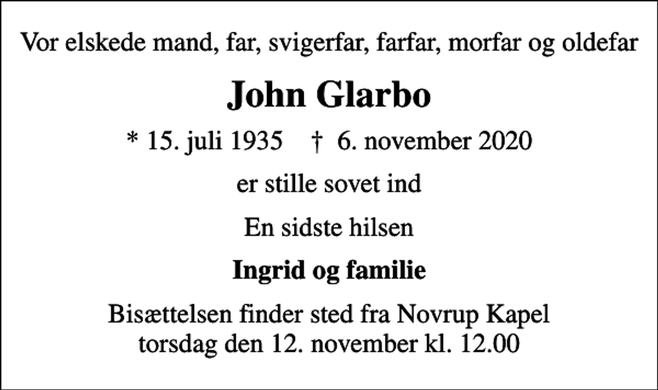 <p>Vor elskede mand, far, svigerfar, farfar, morfar og oldefar<br />John Glarbo<br />* 15. juli 1935 ✝ 6. november 2020<br />er stille sovet ind<br />En sidste hilsen<br />Ingrid og familie<br />Bisættelsen finder sted fra Novrup Kapel torsdag den 12. november kl. 12.00</p>