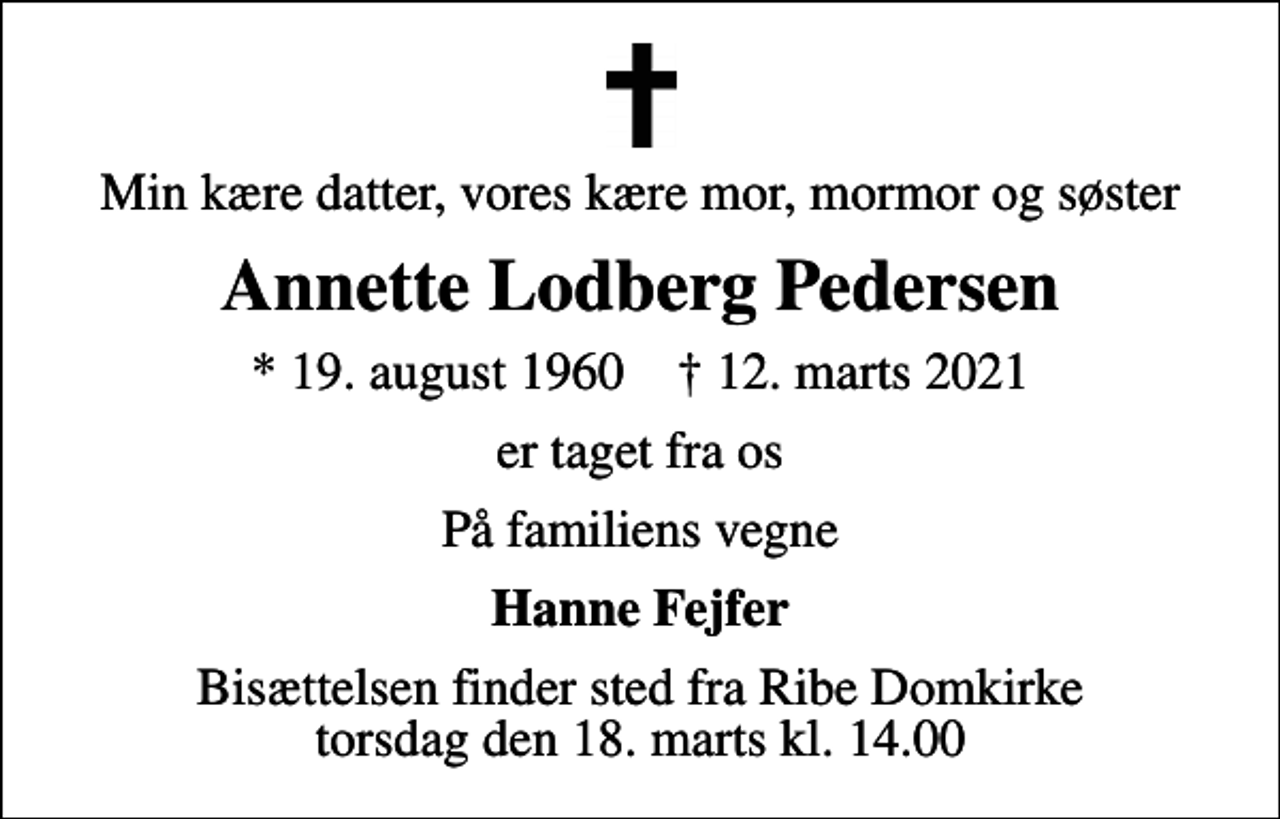 <p>Min kære datter, vores kære mor, mormor og søster<br />Annette Lodberg Pedersen<br />* 19. august 1960 ✝ 12. marts 2021<br />er taget fra os<br />På familiens vegne<br />Hanne Fejfer<br />Bisættelsen finder sted fra Ribe Domkirke torsdag den 18. marts kl. 14.00</p>