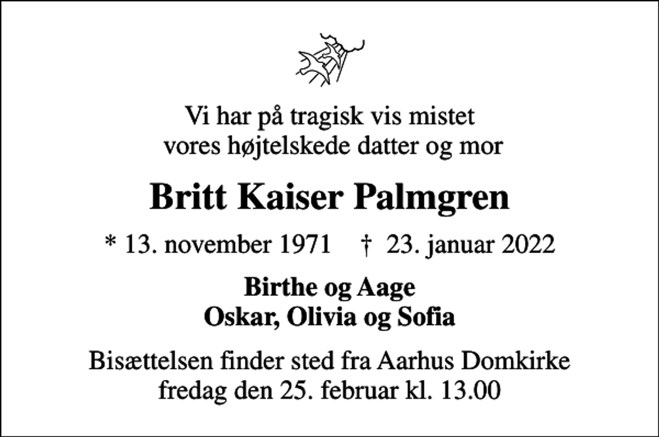 <p>Vi har på tragisk vis mistet vores højtelskede datter og mor<br />Britt Kaiser Palmgren<br />* 13. november 1971 ✝ 23. januar 2022<br />Birthe og Aage Oskar, Olivia og Sofia<br />Bisættelsen finder sted fra Aarhus Domkirke fredag den 25. februar kl. 13.00</p>