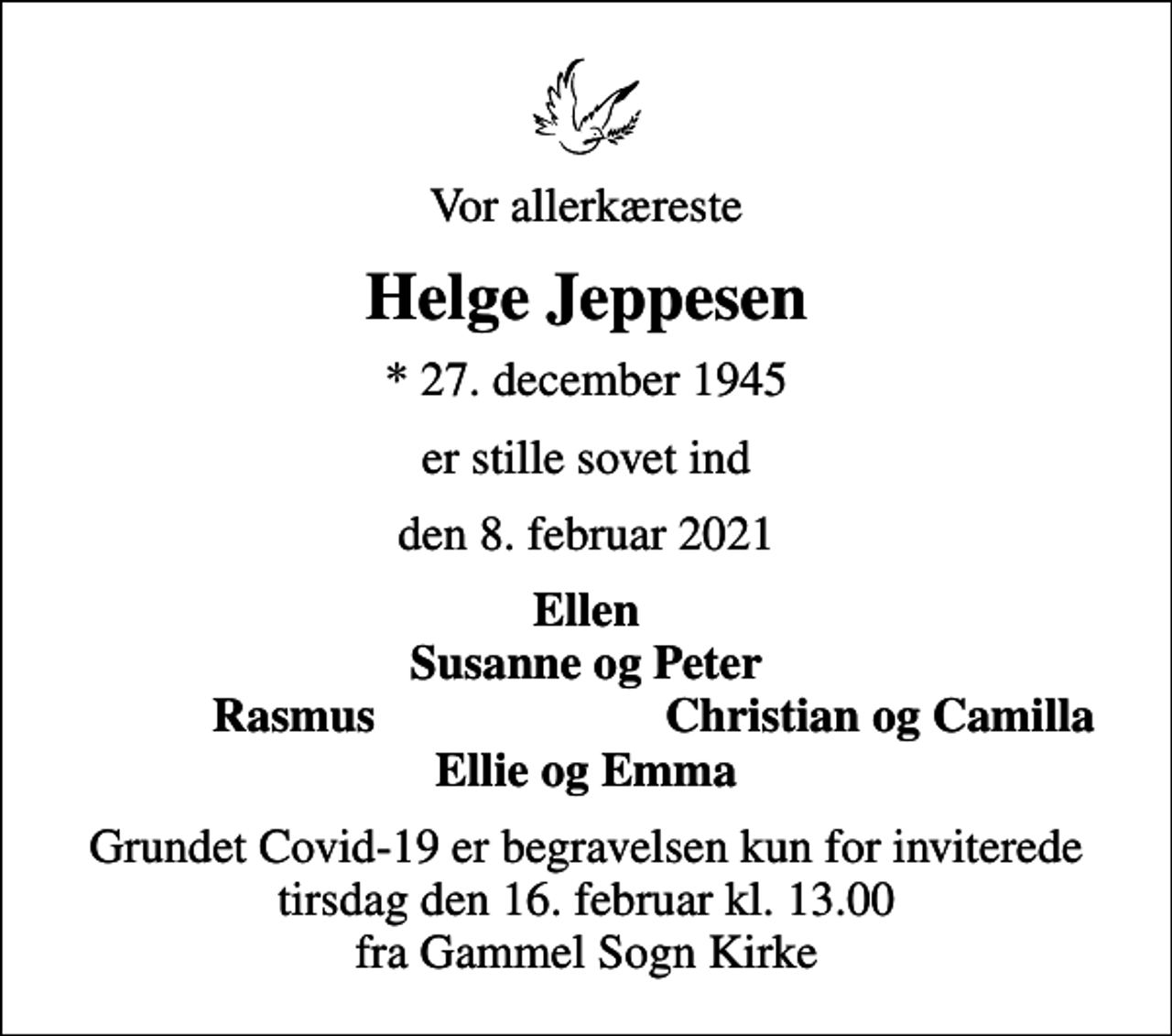 <p>Vor allerkæreste<br />Helge Jeppesen<br />* 27. december 1945<br />er stille sovet ind<br />den 8. februar 2021<br />Ellen Susanne og Peter<br />Rasmus<br />Christian og Camilla<br />Grundet Covid-19 er begravelsen kun for inviterede tirsdag den 16. februar kl. 13.00 fra Gammel Sogn Kirke</p>