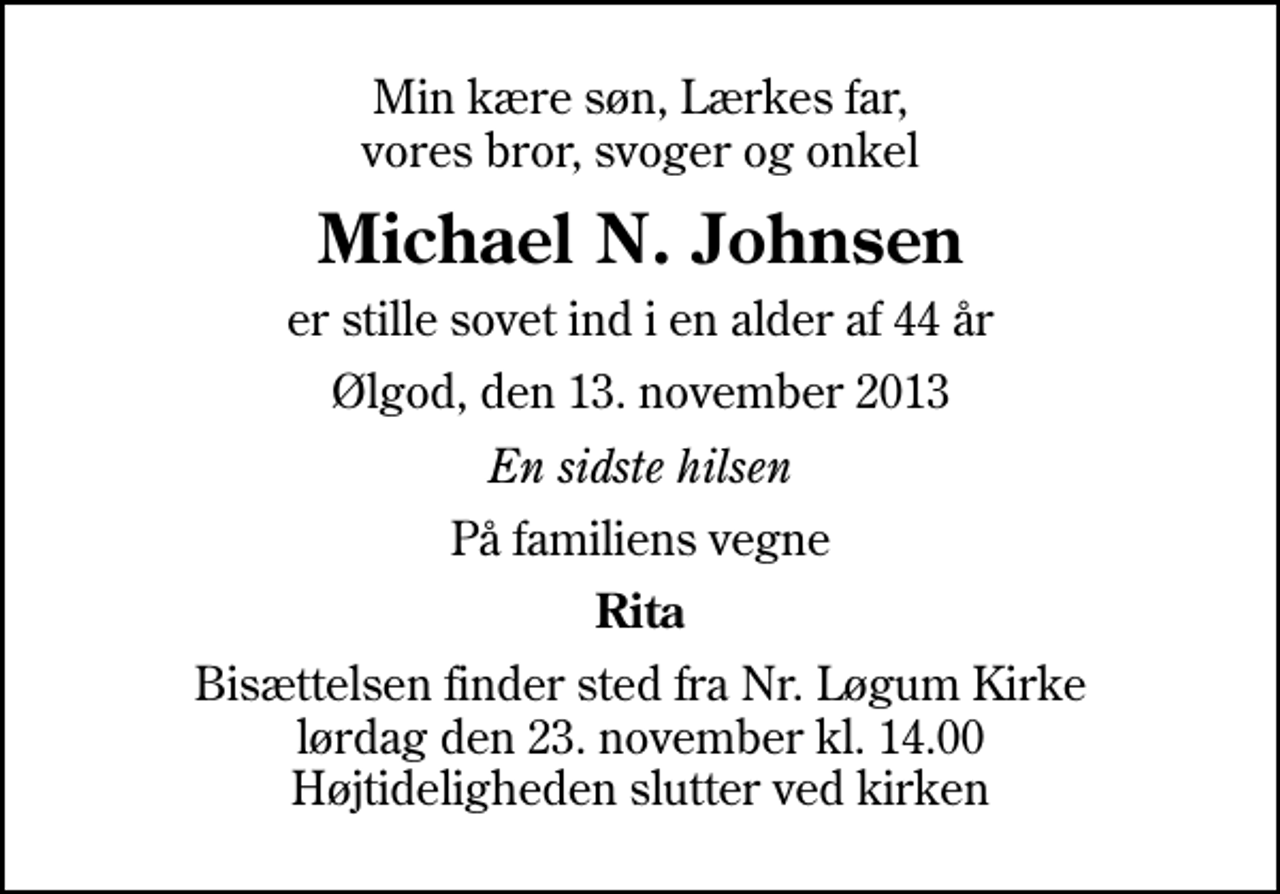 <p>Min kære søn, Lærkes far, vores bror, svoger og onkel<br />Michael N. Johnsen<br />er stille sovet ind i en alder af 44 år<br />Ølgod, den 13. november 2013<br />En sidste hilsen<br />På familiens vegne<br />Rita<br />Bisættelsen finder sted fra Nr. Løgum Kirke lørdag den 23. november kl. 14.00 Højtideligheden slutter ved kirken</p>