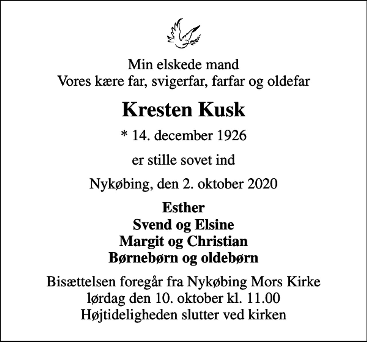 <p>Min elskede mand Vores kære far, svigerfar, farfar og oldefar<br />Kresten Kusk<br />* 14. december 1926<br />er stille sovet ind<br />Nykøbing, den 2. oktober 2020<br />Esther Svend og Elsine Margit og Christian Børnebørn og oldebørn<br />Bisættelsen foregår fra Nykøbing Mors Kirke lørdag den 10. oktober kl. 11.00 Højtideligheden slutter ved kirken</p>